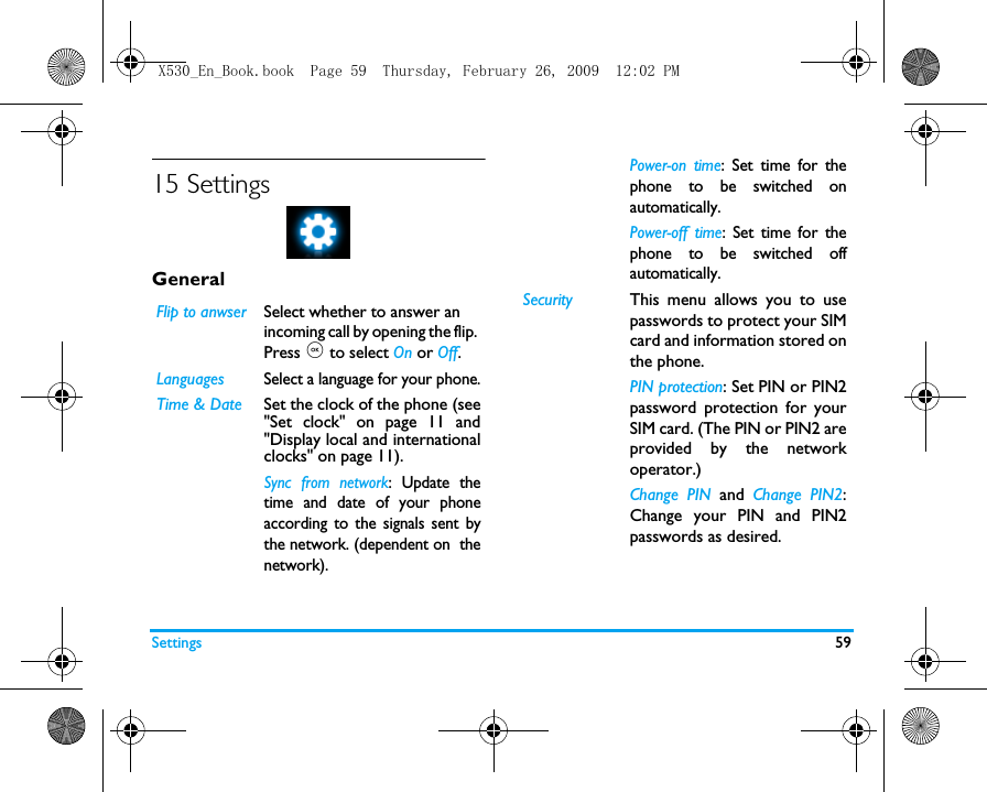 Settings 5915 SettingsGeneralFlip to anwserSelect whether to answer an incoming call by opening the flip. Press , to select On or Off.LanguagesSelect a language for your phone.Time &amp; Date Set the clock of the phone (see"Set clock" on page 11 and"Display local and internationalclocks" on page 11).Sync from network: Update thetime and date of your phoneaccording to the signals sent bythe network. (dependent on  thenetwork).Power-on time: Set time for thephone to be switched onautomatically. Power-off time: Set time for thephone to be switched offautomatically. Security This menu allows you to usepasswords to protect your SIMcard and information stored onthe phone. PIN protection: Set PIN or PIN2password protection for yourSIM card. (The PIN or PIN2 areprovided by the networkoperator.)Change PIN and  Change PIN2:Change your PIN and PIN2passwords as desired. X530_En_Book.book  Page 59  Thursday, February 26, 2009  12:02 PM