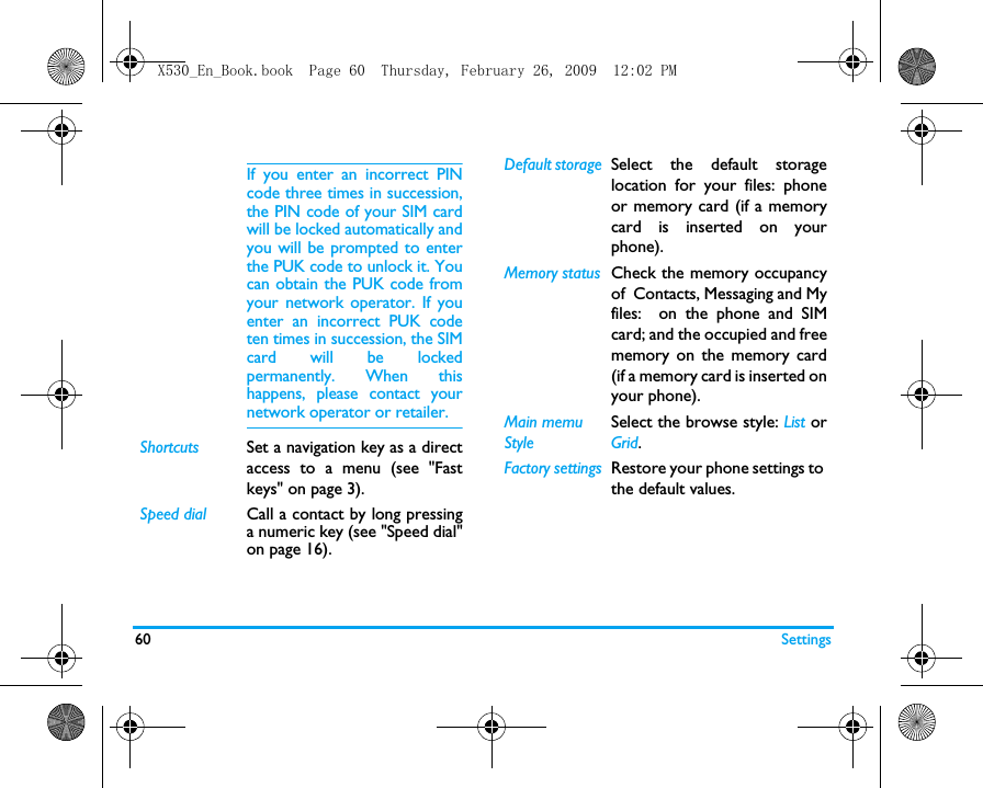 60 SettingsIf you enter an incorrect PINcode three times in succession,the PIN code of your SIM cardwill be locked automatically andyou will be prompted to enterthe PUK code to unlock it. Youcan obtain the PUK code fromyour network operator. If youenter an incorrect PUK codeten times in succession, the SIMcard will be lockedpermanently. When thishappens, please contact yournetwork operator or retailer.Shortcuts Set a navigation key as a directaccess to a menu (see "Fastkeys" on page 3).Speed dial Call a contact by long pressinga numeric key (see "Speed dial"on page 16).Default storage Select the default storagelocation for your files: phoneor memory card (if a memorycard is inserted on yourphone).Memory status Check the memory occupancyof  Contacts, Messaging and Myfiles:  on the phone and SIMcard; and the occupied and freememory on the memory card(if a memory card is inserted onyour phone). Main memu StyleSelect the browse style: List orGrid.Factory settings Restore your phone settings to the default values. X530_En_Book.book  Page 60  Thursday, February 26, 2009  12:02 PM