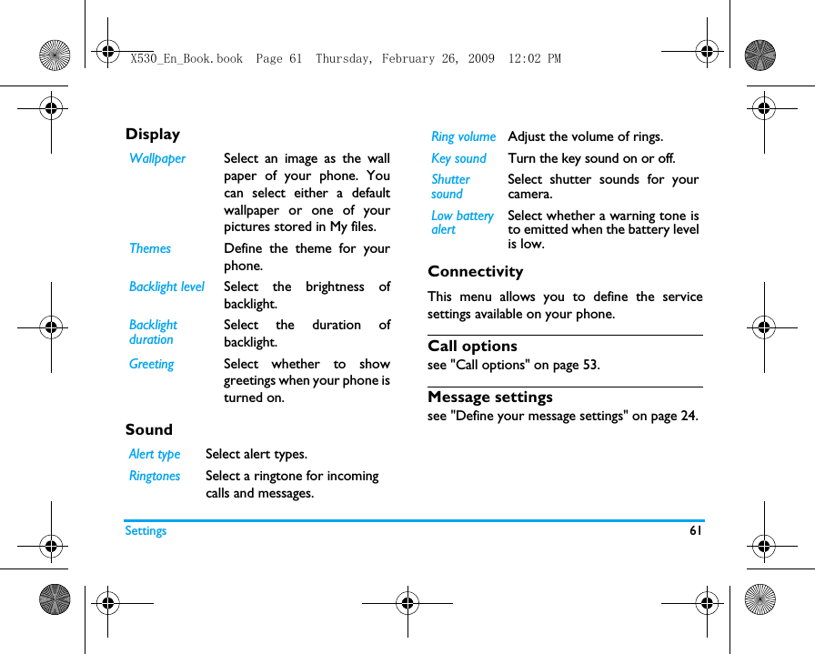 Settings 61DisplaySound              ConnectivityThis menu allows you to define the servicesettings available on your phone. Call optionssee "Call options" on page 53.Message settingssee "Define your message settings" on page 24.Wallpaper Select an image as the wallpaper of your phone. Youcan select either a defaultwallpaper or one of yourpictures stored in My files.Themes Define the theme for yourphone.Backlight level Select the brightness ofbacklight.Backlight durationSelect the duration ofbacklight.Greeting Select whether to showgreetings when your phone isturned on.Alert type Select alert types.Ringtones Select a ringtone for incoming calls and messages. Ring volume Adjust the volume of rings. Key sound Turn the key sound on or off. Shutter soundSelect shutter sounds for yourcamera.Low battery alertSelect whether a warning tone isto emitted when the battery levelis low.X530_En_Book.book  Page 61  Thursday, February 26, 2009  12:02 PM