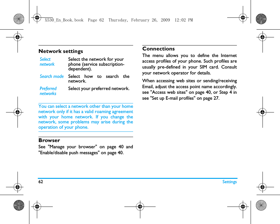 62 SettingsNetwork settingsYou can select a network other than your homenetwork only if it has a valid roaming agreementwith your home network. If you change thenetwork, some problems may arise during theoperation of your phone.BrowserSee "Manage your browser" on page 40 and"Enable/disable push messages" on page 40.ConnectionsThe menu allows you to define the Internetaccess profiles of your phone. Such profiles areusually pre-defined in your SIM card. Consultyour network operator for details. When accessing web sites or sending/receivingEmail, adjust the access point name accordingly.see "Access web sites" on page 40, or Step 4 insee "Set up E-mail profiles" on page 27.SelectnetworkSelect the network for your phone (service subscription-dependent).Search mode Select how to search thenetwork.PreferrednetworksSelect your preferred network.X530_En_Book.book  Page 62  Thursday, February 26, 2009  12:02 PM