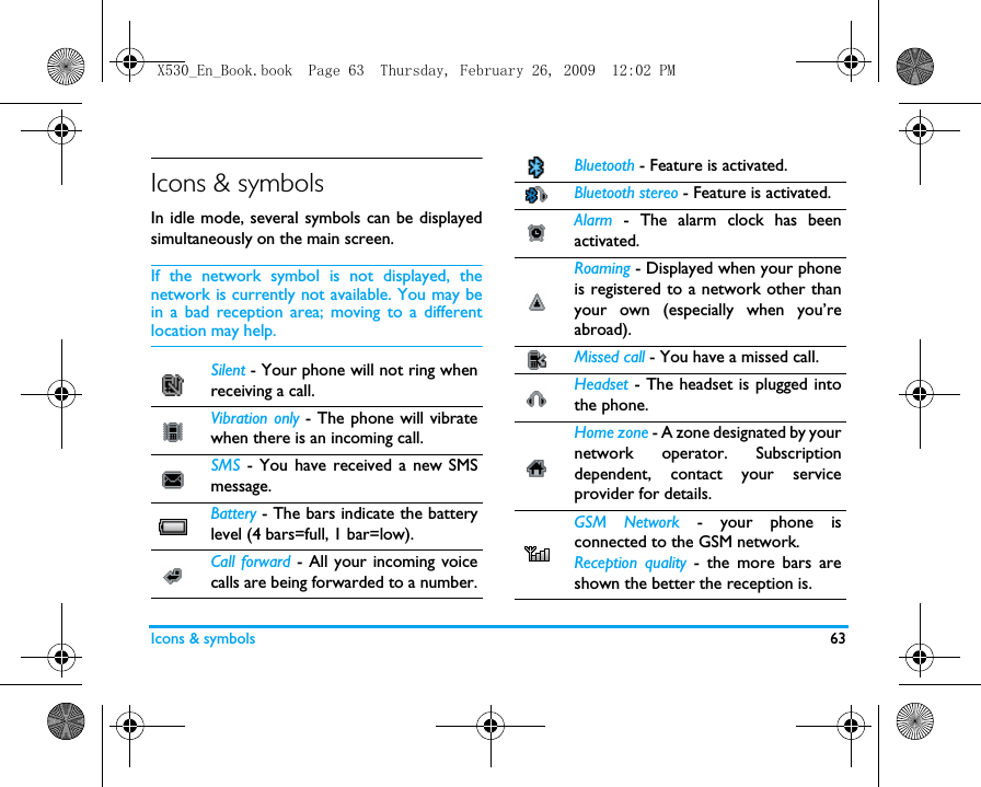 Icons &amp; symbols 63Icons &amp; symbolsIn idle mode, several symbols can be displayedsimultaneously on the main screen.If the network symbol is not displayed, thenetwork is currently not available. You may bein a bad reception area; moving to a differentlocation may help.Silent - Your phone will not ring whenreceiving a call.Vibration only - The phone will vibratewhen there is an incoming call.SMS - You have received a new SMSmessage.Battery - The bars indicate the batterylevel (4 bars=full, 1 bar=low).Call forward - All your incoming voicecalls are being forwarded to a number. Bluetooth - Feature is activated. Bluetooth stereo - Feature is activated. Alarm - The alarm clock has beenactivated.Roaming - Displayed when your phoneis registered to a network other thanyour own (especially when you&rsquo;reabroad).Missed call - You have a missed call.Headset - The headset is plugged intothe phone.Home zone - A zone designated by yournetwork operator. Subscriptiondependent, contact your serviceprovider for details.GSM Network - your phone isconnected to the GSM network.Reception quality - the more bars areshown the better the reception is.X530_En_Book.book  Page 63  Thursday, February 26, 2009  12:02 PM