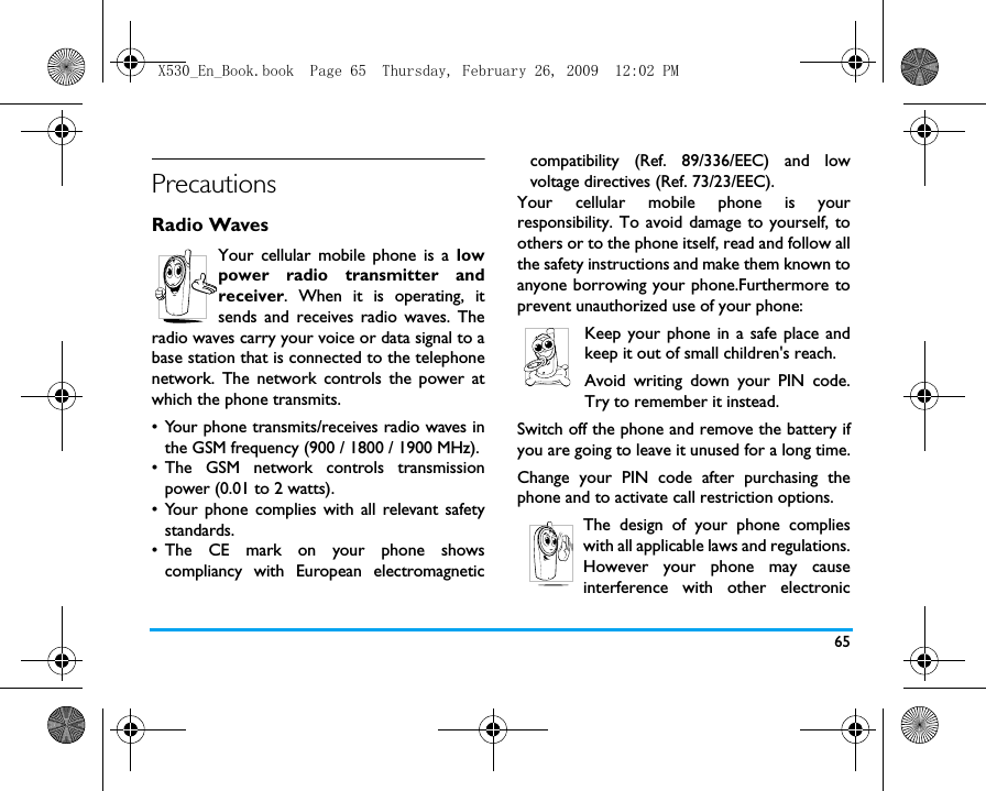 65PrecautionsRadio WavesYour cellular mobile phone is a lowpower radio transmitter andreceiver. When it is operating, itsends and receives radio waves. Theradio waves carry your voice or data signal to abase station that is connected to the telephonenetwork. The network controls the power atwhich the phone transmits.&bull; Your phone transmits/receives radio waves inthe GSM frequency (900 / 1800 / 1900 MHz).&bull; The GSM network controls transmissionpower (0.01 to 2 watts).&bull; Your phone complies with all relevant safetystandards.&bull; The CE mark on your phone showscompliancy with European electromagneticcompatibility (Ref. 89/336/EEC) and lowvoltage directives (Ref. 73/23/EEC).Your cellular mobile phone is yourresponsibility. To avoid damage to yourself, toothers or to the phone itself, read and follow allthe safety instructions and make them known toanyone borrowing your phone.Furthermore toprevent unauthorized use of your phone:Keep your phone in a safe place andkeep it out of small children's reach.Avoid writing down your PIN code.Try to remember it instead. Switch off the phone and remove the battery ifyou are going to leave it unused for a long time.Change your PIN code after purchasing thephone and to activate call restriction options.The design of your phone complieswith all applicable laws and regulations.However your phone may causeinterference with other electronicX530_En_Book.book  Page 65  Thursday, February 26, 2009  12:02 PM