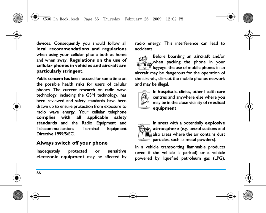 66devices. Consequently you should follow alllocal recommendations and regulationswhen using your cellular phone both at homeand when away. Regulations on the use ofcellular phones in vehicles and aircraft areparticularly stringent.Public concern has been focused for some time onthe possible health risks for users of cellularphones. The current research on radio wavetechnology, including the GSM technology, hasbeen reviewed and safety standards have beendrawn up to ensure protection from exposure toradio wave energy. Your cellular telephonecomplies with all applicable safetystandards and the Radio Equipment andTelecommunications Terminal EquipmentDirective 1999/5/EC.Always switch off your phoneInadequately protected or sensitiveelectronic equipment may be affected byradio energy. This interference can lead toaccidents.Before boarding an aircraft and/orwhen packing the phone in yourluggage: the use of mobile phones in anaircraft may be dangerous for the operation ofthe aircraft, disrupt the mobile phones networkand may be illegal.In hospitals, clinics, other health carecentres and anywhere else where youmay be in the close vicinity of medicalequipment.In areas with a potentially explosiveatmosphere (e.g. petrol stations andalso areas where the air contains dustparticles, such as metal powders).In a vehicle transporting flammable products(even if the vehicle is parked) or a vehiclepowered by liquefied petroleum gas (LPG),X530_En_Book.book  Page 66  Thursday, February 26, 2009  12:02 PM