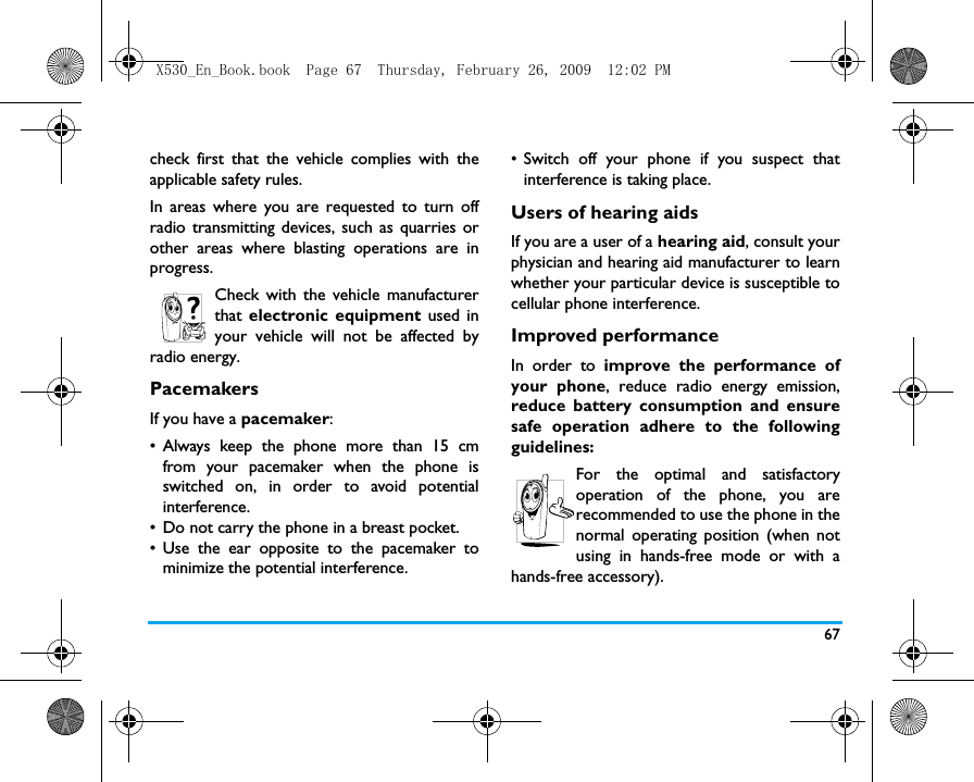 67check first that the vehicle complies with theapplicable safety rules.In areas where you are requested to turn offradio transmitting devices, such as quarries orother areas where blasting operations are inprogress.Check with the vehicle manufacturerthat electronic equipment used inyour vehicle will not be affected byradio energy.PacemakersIf you have a pacemaker:&bull; Always keep the phone more than 15 cmfrom your pacemaker when the phone isswitched on, in order to avoid potentialinterference.&bull; Do not carry the phone in a breast pocket.&bull; Use the ear opposite to the pacemaker tominimize the potential interference.&bull; Switch off your phone if you suspect thatinterference is taking place.Users of hearing aidsIf you are a user of a hearing aid, consult yourphysician and hearing aid manufacturer to learnwhether your particular device is susceptible tocellular phone interference.Improved performanceIn order to improve the performance ofyour phone, reduce radio energy emission,reduce battery consumption and ensuresafe operation adhere to the followingguidelines:For the optimal and satisfactoryoperation of the phone, you arerecommended to use the phone in thenormal operating position (when notusing in hands-free mode or with ahands-free accessory).X530_En_Book.book  Page 67  Thursday, February 26, 2009  12:02 PM