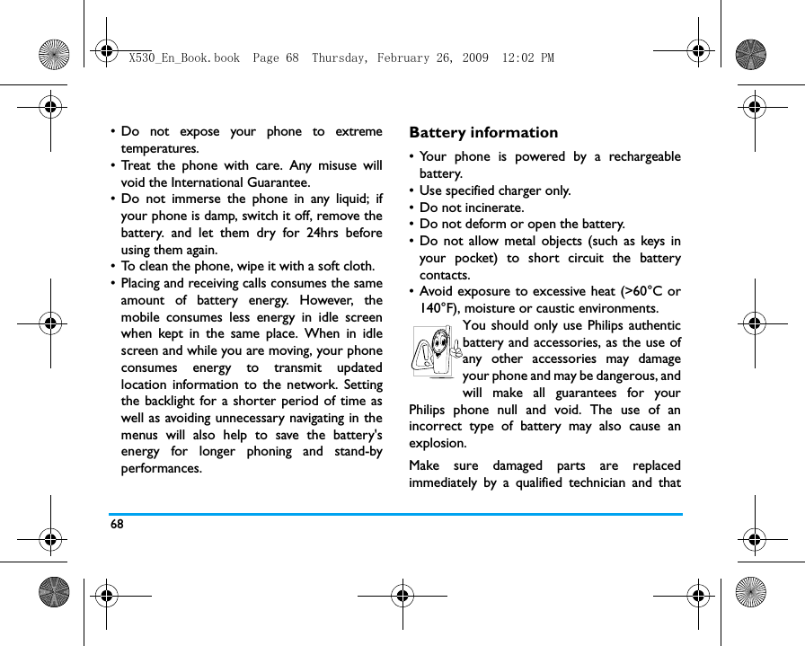 68&bull; Do not expose your phone to extremetemperatures.&bull; Treat the phone with care. Any misuse willvoid the International Guarantee.&bull; Do not immerse the phone in any liquid; ifyour phone is damp, switch it off, remove thebattery. and let them dry for 24hrs beforeusing them again.&bull; To clean the phone, wipe it with a soft cloth.&bull; Placing and receiving calls consumes the sameamount of battery energy. However, themobile consumes less energy in idle screenwhen kept in the same place. When in idlescreen and while you are moving, your phoneconsumes energy to transmit updatedlocation information to the network. Settingthe backlight for a shorter period of time aswell as avoiding unnecessary navigating in themenus will also help to save the battery'senergy for longer phoning and stand-byperformances.Battery information&bull; Your phone is powered by a rechargeablebattery.&bull; Use specified charger only.&bull; Do not incinerate.&bull; Do not deform or open the battery.&bull; Do not allow metal objects (such as keys inyour pocket) to short circuit the batterycontacts.&bull; Avoid exposure to excessive heat (>60&deg;C or140&deg;F), moisture or caustic environments.You should only use Philips authenticbattery and accessories, as the use ofany other accessories may damageyour phone and may be dangerous, andwill make all guarantees for yourPhilips phone null and void. The use of anincorrect type of battery may also cause anexplosion.Make sure damaged parts are replacedimmediately by a qualified technician and thatX530_En_Book.book  Page 68  Thursday, February 26, 2009  12:02 PM