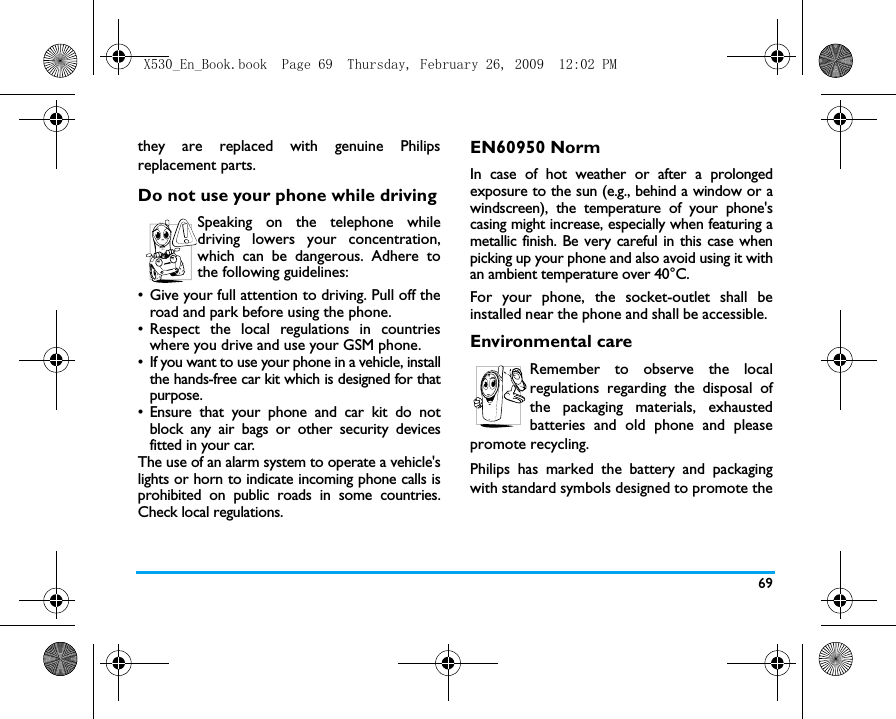 69they are replaced with genuine Philipsreplacement parts.Do not use your phone while drivingSpeaking on the telephone whiledriving lowers your concentration,which can be dangerous. Adhere tothe following guidelines:&bull; Give your full attention to driving. Pull off theroad and park before using the phone.&bull; Respect the local regulations in countrieswhere you drive and use your GSM phone.&bull; If you want to use your phone in a vehicle, installthe hands-free car kit which is designed for thatpurpose.&bull; Ensure that your phone and car kit do notblock any air bags or other security devicesfitted in your car.The use of an alarm system to operate a vehicle'slights or horn to indicate incoming phone calls isprohibited on public roads in some countries.Check local regulations.EN60950 NormIn case of hot weather or after a prolongedexposure to the sun (e.g., behind a window or awindscreen), the temperature of your phone'scasing might increase, especially when featuring ametallic finish. Be very careful in this case whenpicking up your phone and also avoid using it withan ambient temperature over 40&deg;C.For your phone, the socket-outlet shall beinstalled near the phone and shall be accessible. Environmental careRemember to observe the localregulations regarding the disposal ofthe packaging materials, exhaustedbatteries and old phone and pleasepromote recycling.Philips has marked the battery and packagingwith standard symbols designed to promote theX530_En_Book.book  Page 69  Thursday, February 26, 2009  12:02 PM