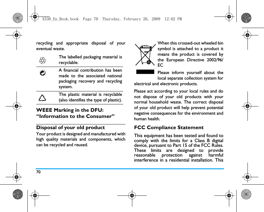 70recycling and appropriate disposal of youreventual waste.WEEE Marking in the DFU: &ldquo;Information to the Consumer&rdquo;Disposal of your old productYour product is designed and manufactured withhigh quality materials and components, whichcan be recycled and reused. When this crossed-out wheeled binsymbol is attached to a product itmeans the product is covered bythe European Directive 2002/96/ECPlease inform yourself about thelocal separate collection system forelectrical and electronic products.Please act according to your local rules and donot dispose of your old products with yournormal household waste. The correct disposalof your old product will help prevent potentialnegative consequences for the environment andhuman health.FCC Compliance StatementThis equipment has been tested and found tocomply with the limits for a Class B digitaldevice, pursuant to Part 15 of the FCC Rules.These limits are designed to providereasonable protection against harmfulinterference in a residential installation. ThisThe labelled packaging material isrecyclable.A financial contribution has beenmade to the associated nationalpackaging recovery and recyclingsystem.The plastic material is recyclable(also identifies the type of plastic).X530_En_Book.book  Page 70  Thursday, February 26, 2009  12:02 PM