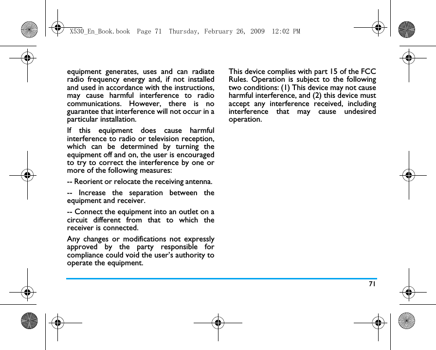 71equipment generates, uses and can radiateradio frequency energy and, if not installedand used in accordance with the instructions,may cause harmful interference to radiocommunications. However, there is noguarantee that interference will not occur in aparticular installation. If this equipment does cause harmfulinterference to radio or television reception,which can be determined by turning theequipment off and on, the user is encouragedto try to correct the interference by one ormore of the following measures: -- Reorient or relocate the receiving antenna. -- Increase the separation between theequipment and receiver. -- Connect the equipment into an outlet on acircuit different from that to which thereceiver is connected. Any changes or modifications not expresslyapproved by the party responsible forcompliance could void the user&rsquo;s authority tooperate the equipment.This device complies with part 15 of the FCCRules. Operation is subject to the followingtwo conditions: (1) This device may not causeharmful interference, and (2) this device mustaccept any interference received, includinginterference that may cause undesiredoperation.X530_En_Book.book  Page 71  Thursday, February 26, 2009  12:02 PM