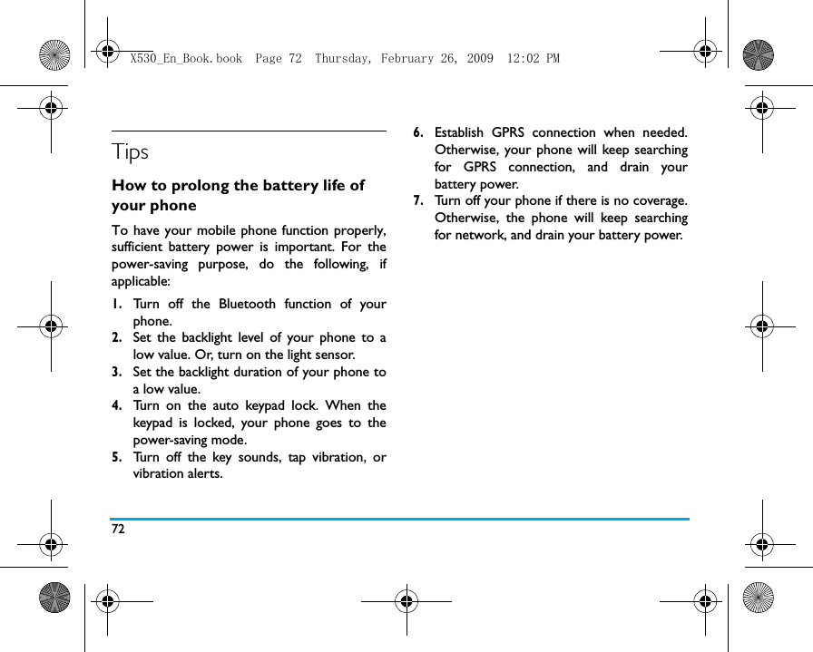 72TipsHow to prolong the battery life of your phone To have your mobile phone function properly,sufficient battery power is important. For thepower-saving purpose, do the following, ifapplicable:1.Turn off the Bluetooth function of yourphone. 2.Set the backlight level of your phone to alow value. Or, turn on the light sensor.3.Set the backlight duration of your phone toa low value. 4.Turn on the auto keypad lock. When thekeypad is locked, your phone goes to thepower-saving mode. 5.Turn off the key sounds, tap vibration, orvibration alerts. 6.Establish GPRS connection when needed.Otherwise, your phone will keep searchingfor GPRS connection, and drain yourbattery power. 7.Turn off your phone if there is no coverage.Otherwise, the phone will keep searchingfor network, and drain your battery power. X530_En_Book.book  Page 72  Thursday, February 26, 2009  12:02 PM