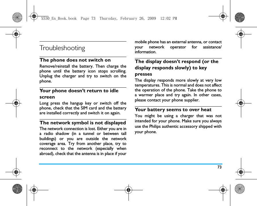 73TroubleshootingThe phone does not switch onRemove/reinstall the battery. Then charge thephone until the battery icon stops scrolling.Unplug the charger and try to switch on thephone.Your phone doesn&rsquo;t return to idle screenLong press the hangup key or switch off thephone, check that the SIM card and the batteryare installed correctly and switch it on again.The network symbol is not displayedThe network connection is lost. Either you are ina radio shadow (in a tunnel or between tallbuildings) or you are outside the networkcoverage area. Try from another place, try toreconnect to the network (especially whenabroad), check that the antenna is in place if yourmobile phone has an external antenna, or contactyour network operator for assistance/information.The display doesn&rsquo;t respond (or the display responds slowly) to key pressesThe display responds more slowly at very lowtemperatures. This is normal and does not affectthe operation of the phone. Take the phone toa warmer place and try again. In other cases,please contact your phone supplier.Your battery seems to over heatYou might be using a charger that was notintended for your phone. Make sure you alwaysuse the Philips authentic accessory shipped withyour phone.X530_En_Book.book  Page 73  Thursday, February 26, 2009  12:02 PM
