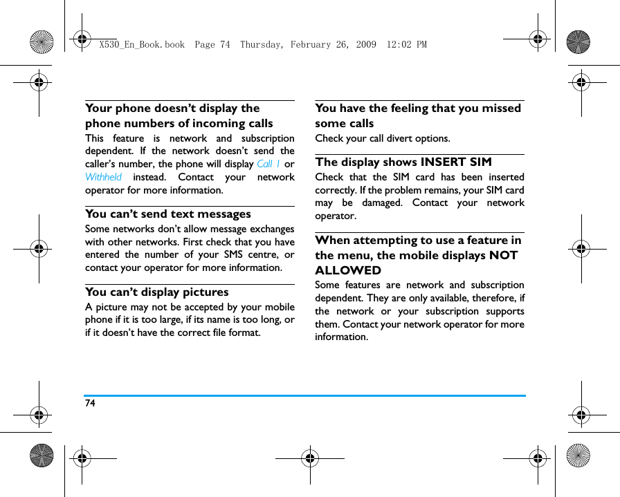 74Your phone doesn&rsquo;t display the phone numbers of incoming callsThis feature is network and subscriptiondependent. If the network doesn&rsquo;t send thecaller&rsquo;s number, the phone will display Call 1 orWithheld instead. Contact your networkoperator for more information.You can&rsquo;t send text messagesSome networks don&rsquo;t allow message exchangeswith other networks. First check that you haveentered the number of your SMS centre, orcontact your operator for more information.You can&rsquo;t display picturesA picture may not be accepted by your mobilephone if it is too large, if its name is too long, orif it doesn&rsquo;t have the correct file format.You have the feeling that you missed some callsCheck your call divert options.The display shows INSERT SIM Check that the SIM card has been insertedcorrectly. If the problem remains, your SIM cardmay be damaged. Contact your networkoperator.When attempting to use a feature in the menu, the mobile displays NOT ALLOWEDSome features are network and subscriptiondependent. They are only available, therefore, ifthe network or your subscription supportsthem. Contact your network operator for moreinformation.X530_En_Book.book  Page 74  Thursday, February 26, 2009  12:02 PM