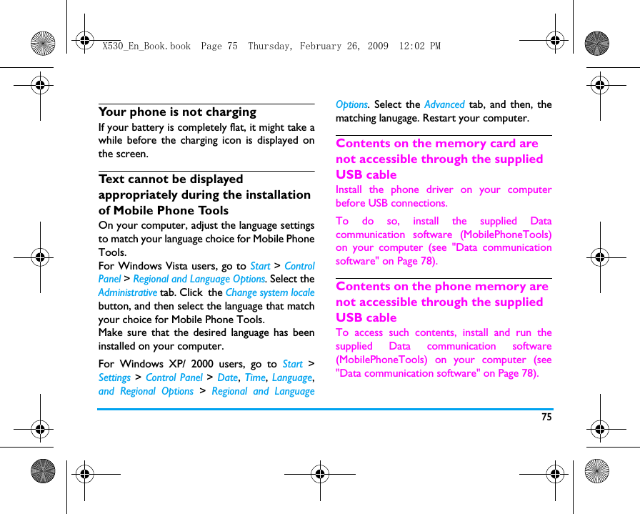 75Your phone is not chargingIf your battery is completely flat, it might take awhile before the charging icon is displayed onthe screen.Text cannot be displayed appropriately during the installation of Mobile Phone ToolsOn your computer, adjust the language settingsto match your language choice for Mobile PhoneTools. For Windows Vista users, go to Start > ControlPanel > Regional and Language Options. Select theAdministrative tab. Click  the Change system localebutton, and then select the language that matchyour choice for Mobile Phone Tools. Make sure that the desired language has beeninstalled on your computer. For Windows XP/ 2000 users, go to Start >Settings > Control Panel > Date, Time, Language,and Regional Options > Regional and LanguageOptions. Select the Advanced  tab, and then, thematching lanugage. Restart your computer. Contents on the memory card are not accessible through the supplied USB cableInstall the phone driver on your computerbefore USB connections. To do so, install the supplied Datacommunication software (MobilePhoneTools)on your computer (see "Data communicationsoftware" on Page 78). Contents on the phone memory are not accessible through the supplied USB cableTo access such contents, install and run thesupplied Data communication software(MobilePhoneTools) on your computer (see"Data communication software" on Page 78). X530_En_Book.book  Page 75  Thursday, February 26, 2009  12:02 PM