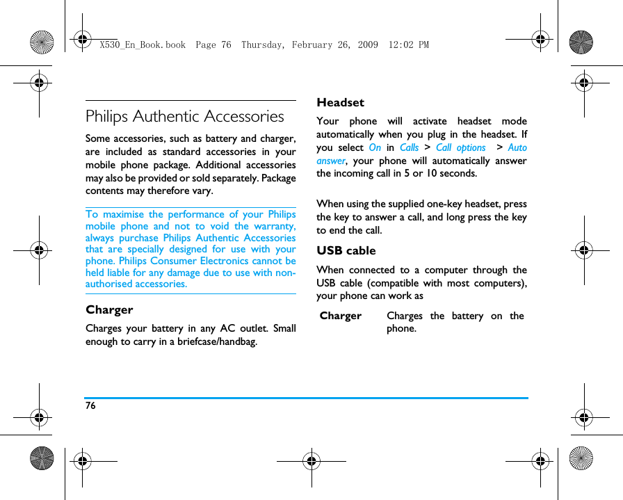 76Philips Authentic AccessoriesSome accessories, such as battery and charger,are included as standard accessories in yourmobile phone package. Additional accessoriesmay also be provided or sold separately. Packagecontents may therefore vary.To maximise the performance of your Philipsmobile phone and not to void the warranty,always purchase Philips Authentic Accessoriesthat are specially designed for use with yourphone. Philips Consumer Electronics cannot beheld liable for any damage due to use with non-authorised accessories.ChargerCharges your battery in any AC outlet. Smallenough to carry in a briefcase/handbag.HeadsetYour phone will activate headset modeautomatically when you plug in the headset. Ifyou select On in Calls  >  Call options  >  Autoanswer, your phone will automatically answerthe incoming call in 5 or 10 seconds.When using the supplied one-key headset, pressthe key to answer a call, and long press the keyto end the call. USB cableWhen connected to a computer through theUSB cable (compatible with most computers),your phone can work asCharger Charges the battery on thephone.X530_En_Book.book  Page 76  Thursday, February 26, 2009  12:02 PM