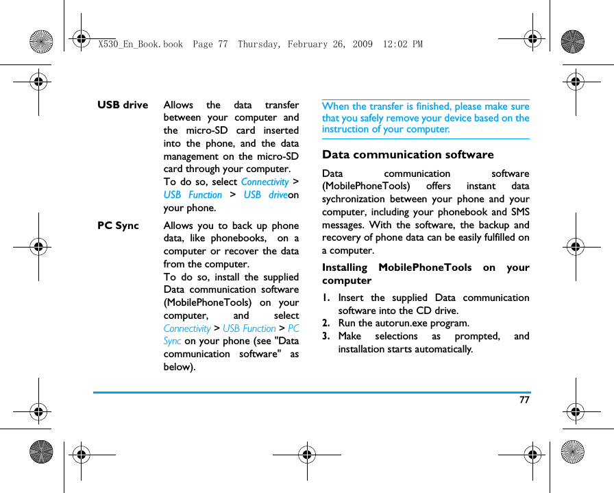 77When the transfer is finished, please make surethat you safely remove your device based on theinstruction of your computer.Data communication softwareData communication software(MobilePhoneTools) offers instant datasychronization between your phone and yourcomputer, including your phonebook and SMSmessages. With the software, the backup andrecovery of phone data can be easily fulfilled ona computer. Installing MobilePhoneTools on yourcomputer1.Insert the supplied Data communicationsoftware into the CD drive.2.Run the autorun.exe program. 3.Make selections as prompted, andinstallation starts automatically. USB drive Allows the data transferbetween your computer andthe micro-SD card insertedinto the phone, and the datamanagement on the micro-SDcard through your computer.To do so, select Connectivity >USB Function >  USB driveonyour phone.PC Sync Allows you to back up phonedata, like phonebooks, on acomputer or recover the datafrom the computer.  To do so, install the suppliedData communication software(MobilePhoneTools) on yourcomputer, and selectConnectivity > USB Function > PCSync on your phone (see "Datacommunication software" asbelow).X530_En_Book.book  Page 77  Thursday, February 26, 2009  12:02 PM