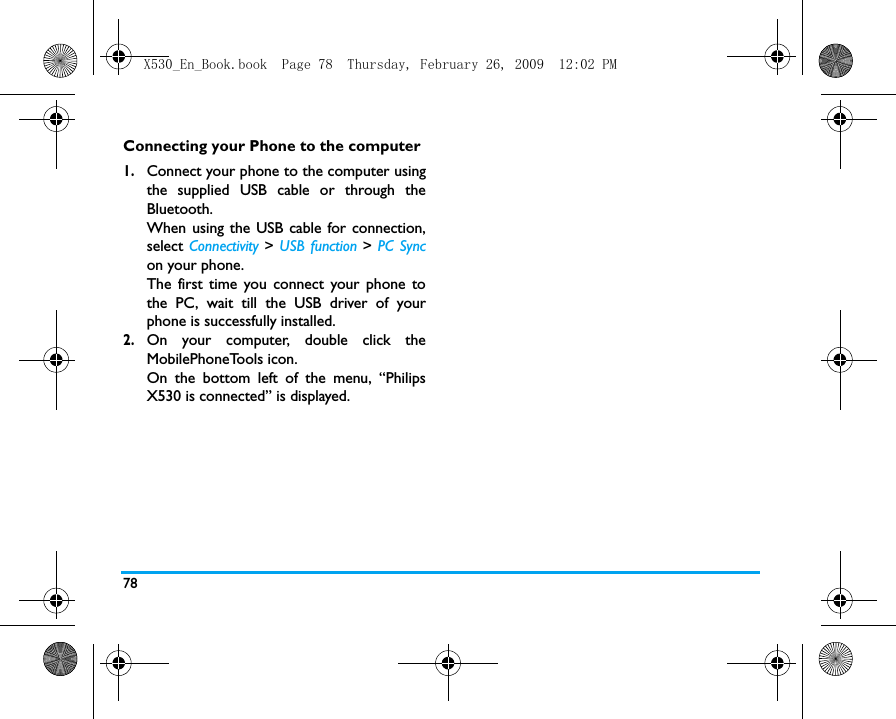 78Connecting your Phone to the computer1.Connect your phone to the computer usingthe supplied USB cable or through theBluetooth.When using the USB cable for connection,select Connectivity  > USB function > PC Syncon your phone. The first time you connect your phone tothe PC, wait till the USB driver of yourphone is successfully installed. 2.On your computer, double click theMobilePhoneTools icon.On the bottom left of the menu, &ldquo;PhilipsX530 is connected&rdquo; is displayed. X530_En_Book.book  Page 78  Thursday, February 26, 2009  12:02 PM