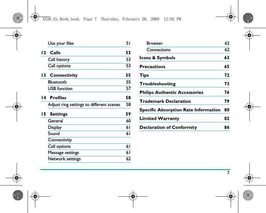 7Use your files 5112   Calls 53Call history 53Call options 5313   Connectivity 55Bluetooth 55USB function 5714   Profiles 58Adjust ring settings to different scenes 5815   Settings 59General 60Display 61Sound 61ConnectivityCall options 61Message settings 61Network settings 62Browser 62Connections 62Icons &amp; Symbols  63Precautions 65Tips 72Troubleshooting 73Philips Authentic Accessories  76Trademark Declaration  79Specific Absorption Rate Information  80Limited Warranty  82Declaration of Conformity  86X530_En_Book.book  Page 7  Thursday, February 26, 2009  12:02 PM
