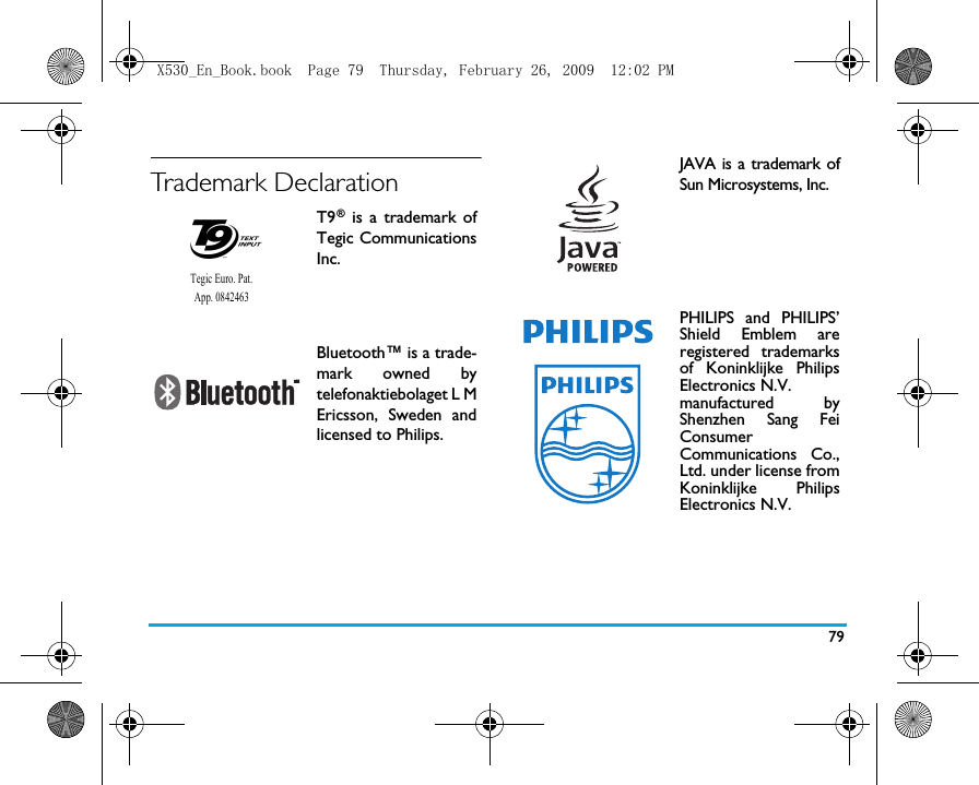79Trademark DeclarationT9&reg; is a trademark ofTegic CommunicationsInc.Bluetooth&trade; is a trade-mark owned bytelefonaktiebolaget L MEricsson, Sweden andlicensed to Philips.Tegic Euro. Pat. App. 0842463JAVA is a trademark ofSun Microsystems, Inc.PHILIPS and PHILIPS&rsquo;Shield Emblem areregistered trademarksof Koninklijke PhilipsElectronics N.V. manufactured byShenzhen Sang FeiConsumer Communications Co.,Ltd. under license fromKoninklijke PhilipsElectronics N.V.X530_En_Book.book  Page 79  Thursday, February 26, 2009  12:02 PM