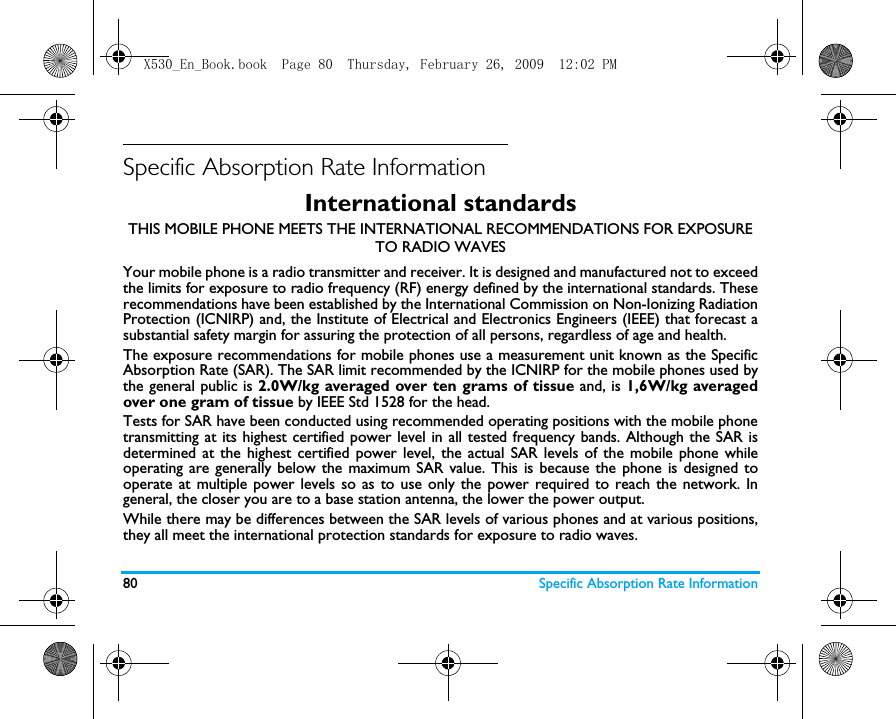 80 Specific Absorption Rate InformationSpecific Absorption Rate InformationInternational standardsTHIS MOBILE PHONE MEETS THE INTERNATIONAL RECOMMENDATIONS FOR EXPOSURE TO RADIO WAVESYour mobile phone is a radio transmitter and receiver. It is designed and manufactured not to exceedthe limits for exposure to radio frequency (RF) energy defined by the international standards. Theserecommendations have been established by the International Commission on Non-Ionizing RadiationProtection (ICNIRP) and, the Institute of Electrical and Electronics Engineers (IEEE) that forecast asubstantial safety margin for assuring the protection of all persons, regardless of age and health.The exposure recommendations for mobile phones use a measurement unit known as the SpecificAbsorption Rate (SAR). The SAR limit recommended by the ICNIRP for the mobile phones used bythe general public is 2.0W/kg averaged over ten grams of tissue and, is 1,6W/kg averagedover one gram of tissue by IEEE Std 1528 for the head.Tests for SAR have been conducted using recommended operating positions with the mobile phonetransmitting at its highest certified power level in all tested frequency bands. Although the SAR isdetermined at the highest certified power level, the actual SAR levels of the mobile phone whileoperating are generally below the maximum SAR value. This is because the phone is designed tooperate at multiple power levels so as to use only the power required to reach the network. Ingeneral, the closer you are to a base station antenna, the lower the power output. While there may be differences between the SAR levels of various phones and at various positions,they all meet the international protection standards for exposure to radio waves. X530_En_Book.book  Page 80  Thursday, February 26, 2009  12:02 PM