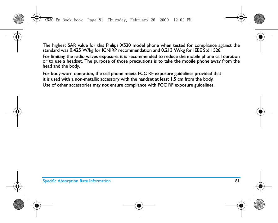 Specific Absorption Rate Information 81The highest SAR value for this Philips X530 model phone when tested for compliance against thestandard was 0.425 W/kg for ICNIRP recommendation and 0.213 W/kg for IEEE Std 1528.For limiting the radio waves exposure, it is recommended to reduce the mobile phone call durationor to use a headset. The purpose of those precautions is to take the mobile phone away from thehead and the body.For body-worn operation, the cell phone meets FCC RF exposure guidelines provided thatit is used with a non-metallic accessory with the handset at least 1.5 cm from the body.Use of other accessories may not ensure compliance with FCC RF exposure guidelines.X530_En_Book.book  Page 81  Thursday, February 26, 2009  12:02 PM