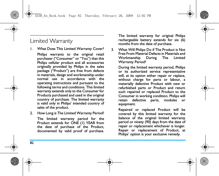 82Limited Warranty1.  What Does This Limited Warranty Cover?Philips warrants to the original retailpurchaser (&ldquo;Consumer&rdquo; or &ldquo;You&rdquo;) that thisPhilips cellular product and all accessoriesoriginally provided by Philips in the salespackage (&ldquo;Product&rdquo;) are free from defectsin materials, design and workmanship undernormal use in accordance with theoperating instructions and pursuant to thefollowing terms and conditions. This limitedwarranty extends only to the Consumer forProducts purchased and used in the originalcountry of purchase. The limited warrantyis valid only in Philips&rsquo; intended country ofsales of the product.2.  How Long is The Limited Warranty Period?The limited warranty period for theProduct extends for ONE (1) YEAR fromthe date of purchase of the Product,documented by valid proof of purchase.The limited warranty for original Philipsrechargeable battery extends for six (6)months from the date of purchase.3.  What Will Philips Do if The Product is NotFree From Material Defects in Materials andWorkmanship During The LimitedWarranty Period?During the limited warranty period, Philipsor its authorized service representativewill, at its option either repair or replace,without charge for parts or labour, amaterially defective Product with new orrefurbished parts or Product and returnsuch repaired or replaced Product to theConsumer in working condition. Philips willretain defective parts, modules orequipment.Repaired or replaced Product will becovered by this limited warranty for thebalance of the original limited warrantyperiod or ninety (90) days from the date ofrepair or replacement whichever is longer.Repair or replacement of Product, atPhilips&rsquo; option is your exclusive remedy.X530_En_Book.book  Page 82  Thursday, February 26, 2009  12:02 PM