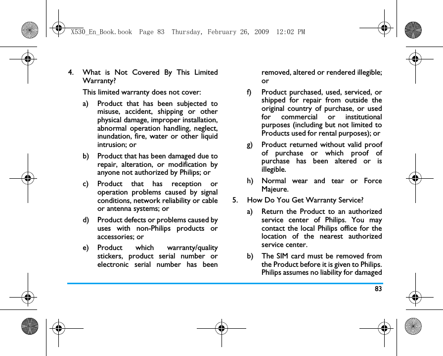 834.  What is Not Covered By This LimitedWarranty?This limited warranty does not cover:a)  Product that has been subjected tomisuse, accident, shipping or otherphysical damage, improper installation,abnormal operation handling, neglect,inundation, fire, water or other liquidintrusion; orb)  Product that has been damaged due torepair, alteration, or modification byanyone not authorized by Philips; orc) Product that has reception oroperation problems caused by signalconditions, network reliability or cableor antenna systems; ord) Product defects or problems caused byuses with non-Philips products oraccessories; or e) Product  which  warranty/qualitystickers, product serial number orelectronic serial number has beenremoved, altered or rendered illegible;or f)  Product purchased, used, serviced, orshipped for repair from outside theoriginal country of purchase, or usedfor commercial or institutionalpurposes (including but not limited toProducts used for rental purposes); or g) Product returned without valid proofof purchase or which proof ofpurchase has been altered or isillegible.h) Normal wear and tear or ForceMajeure.5.  How Do You Get Warranty Service?a)  Return the Product to an authorizedservice center of Philips. You maycontact the local Philips office for thelocation of the nearest authorizedservice center.b) The SIM card must be removed fromthe Product before it is given to Philips.Philips assumes no liability for damagedX530_En_Book.book  Page 83  Thursday, February 26, 2009  12:02 PM
