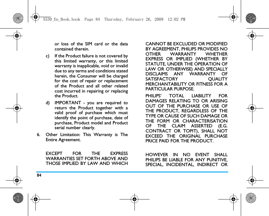 84or loss of the SIM card or the datacontained therein.c) If the Product failure is not covered bythis limited warranty, or this limitedwarranty is inapplicable, void or invaliddue to any terms and conditions statedherein, the Consumer will be chargedfor the cost of repair or replacementof the Product and all other relatedcost incurred in repairing or replacingthe Product.d)  IMPORTANT - you are required toreturn the Product together with avalid proof of purchase which mustidentify the point of purchase, date ofpurchase, Product model and Productserial number clearly.6.  Other Limitation: This Warranty is TheEntire Agreement.EXCEPT FOR THE EXPRESSWARRANTIES SET FORTH ABOVE ANDTHOSE IMPLIED BY LAW AND WHICHCANNOT BE EXCLUDED OR MODIFIEDBY AGREEMENT, PHILIPS PROVIDES NOOTHER WARRANTY WHETHEREXPRESS OR IMPLIED (WHETHER BYSTATUTE, UNDER THE OPERATION OFLAW OR OTHERWISE) AND SPECIALLYDISCLAIMS ANY WARRANTY OFSATISFACTORY QUALITYMERCHANTABILITY OR FITNESS FOR APARTICULAR PURPOSE.PHILIPS&rsquo; TOTAL LIABILITY FORDAMAGES RELATING TO OR ARISINGOUT OF THE PURCHASE OR USE OFTHE PRODUCT, REGARDLESS OF THETYPE OR CAUSE OF SUCH DAMAGE ORTHE FORM OR CHARACTERISATIONOF THE CLAIM ASSERTED (E.G.CONTRACT OR TOPIT), SHALL NOTEXCEED THE ORIGINAL PURCHASEPRICE PAID FOR THE PRODUCT.HOWEVER IN NO EVENT SHALLPHILIPS BE LIABLE FOR ANY PUNITIVE,SPECIAL, INCIDENTAL, INDIRECT ORX530_En_Book.book  Page 84  Thursday, February 26, 2009  12:02 PM