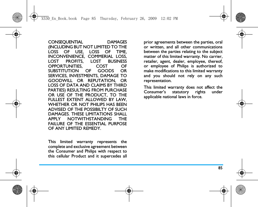 85CONSEQUENTIAL DAMAGES(INCLUDING BUT NOT LIMITED TO THELOSS OF USE, LOSS OF TIME,INCONVENIENCE, COMMERIAL LOSS,LOST PROFITS, LOST BUSINESSOPPORTUNITIES, COST OFSUBSTITUTION OF GOODS ORSERVICES, INVESTMENTS, DAMAGE TOGOODWILL OR REPUTATION, ORLOSS OF DATA AND CLAIMS BY THIRDPARTIES) RESULTING FROM PURCHASEOR USE OF THE PRODUCT, TO THEFULLEST EXTENT ALLOWED BY LAW,WHETHER OR NOT PHILIPS HAS BEENADVISED OF THE POSSIBILTY OF SUCHDAMAGES. THESE LIMITATIONS SHALLAPPLY NOTWITHSTANDING THEFAILURE OF THE ESSENTIAL PURPOSEOF ANY LIMITED REMEDY.This limited warranty represents thecomplete and exclusive agreement betweenthe Consumer and Philips with respect tothis cellular Product and it supercedes allprior agreements between the parties, oralor written, and all other communicationsbetween the parties relating to the subjectmatter of this limited warranty. No carrier,retailer, agent, dealer, employee, thereof,or employee of Philips is authorized tomake modifications to this limited warrantyand you should not rely on any suchrepresentation.This limited warranty does not affect theConsumer&rsquo;s statutory rights underapplicable national laws in force.X530_En_Book.book  Page 85  Thursday, February 26, 2009  12:02 PM