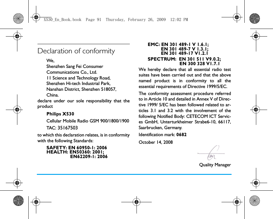 Declaration of conformityWe, Shenzhen Sang Fei Consumer Communications Co., Ltd.11 Science and Technology Road,Shenzhen Hi-tech Industrial Park,Nanshan District, Shenzhen 518057,China.declare under our sole responsibility that theproductPhilips X530Cellular Mobile Radio GSM 900/1800/1900TAC : 35167503to which this declaration relates, is in conformitywith the following Standards:SAFETY: EN 60950-1: 2006HEALTH: EN50360: 2001;                 EN62209-1: 2006EMC: EN 301 489-1 V 1.6.1;           EN 301 489-7 V 1.3.1;          EN 301 489-17 V1.2.1SPECTRUM:  EN 301 511 V9.0.2;                        EN 300 328 V1.7.1 We hereby declare that all essential radio testsuites have been carried out and that the abovenamed product is in conformity to all theessential requirements of Directive 1999/5/EC.The conformity assessment procedure referredto in Article 10 and detailed in Annex V of Direc-tive 1999/ 5/EC has been followed related to ar-ticles 3.1 and 3.2 with the involvement of thefollowing Notified Body: CETECOM ICT Servic-es GmbH, Unterturkheimer Strabe6-10, 66117,Saarbrucken, Germany.Identification mark: 0682   October 14, 2008                                                                 Quality ManagerX530_En_Book.book  Page 91  Thursday, February 26, 2009  12:02 PM