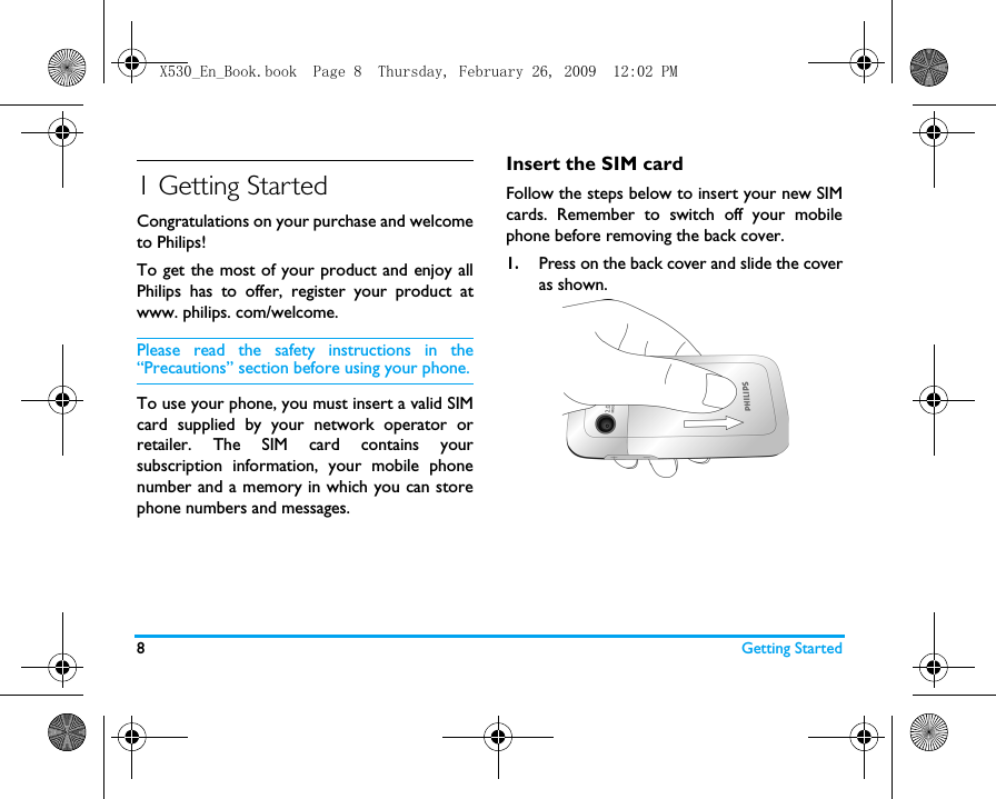 8Getting Started1 Getting StartedCongratulations on your purchase and welcometo Philips!To get the most of your product and enjoy allPhilips has to offer, register your product atwww. philips. com/welcome.Please read the safety instructions in the&ldquo;Precautions&rdquo; section before using your phone.To use your phone, you must insert a valid SIMcard supplied by your network operator orretailer. The SIM card contains yoursubscription information, your mobile phonenumber and a memory in which you can storephone numbers and messages.Insert the SIM cardFollow the steps below to insert your new SIMcards. Remember to switch off your mobilephone before removing the back cover.1.Press on the back cover and slide the coveras shown.   X530_En_Book.book  Page 8  Thursday, February 26, 2009  12:02 PM