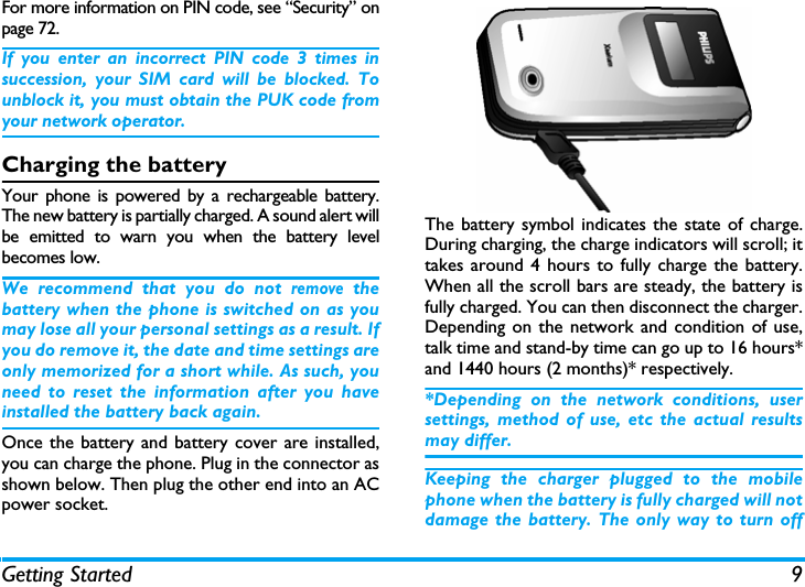 Getting Started 9For more information on PIN code, see &ldquo;Security&rdquo; onpage 72.If you enter an incorrect PIN code 3 times insuccession, your SIM card will be blocked. Tounblock it, you must obtain the PUK code fromyour network operator.Charging the batteryYour phone is powered by a rechargeable battery.The new battery is partially charged. A sound alert willbe emitted to warn you when the battery levelbecomes low. We recommend that you do not remove thebattery when the phone is switched on as youmay lose all your personal settings as a result. Ifyou do remove it, the date and time settings areonly memorized for a short while. As such, youneed to reset the information after you haveinstalled the battery back again.Once the battery and battery cover are installed,you can charge the phone. Plug in the connector asshown below. Then plug the other end into an ACpower socket.The battery symbol indicates the state of charge.During charging, the charge indicators will scroll; ittakes around 4 hours to fully charge the battery.When all the scroll bars are steady, the battery isfully charged. You can then disconnect the charger.Depending on the network and condition of use,talk time and stand-by time can go up to 16 hours*and 1440 hours (2 months)* respectively.*Depending on the network conditions, usersettings, method of use, etc the actual resultsmay differ. Keeping the charger plugged to the mobilephone when the battery is fully charged will notdamage the battery. The only way to turn off