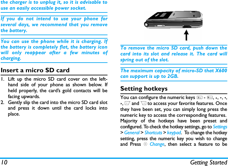 10 Getting Startedthe charger is to unplug it, so it is advisable touse an easily accessible power socket. If you do not intend to use your phone forseveral days, we recommend that you removethe battery.You can use the phone while it is charging. Ifthe battery is completely flat, the battery iconwill only reappear after a few minutes ofcharging.Insert a micro SD card1. Lift up the micro SD card cover on the left-hand side of your phone as shown below. Ifheld properly, the card&rsquo;s gold contacts will befacing upwards.2. Gently slip the card into the micro SD card slotand press it down until the card locks intoplace.To remove the micro SD card, push down thecard into its slot and release it. The card willspring out of the slot.The maximum capacity of micro-SD that X600can support is up to 2GB.Setting hotkeysYou can configure the numeric keys 2 - 9, +, -, <,>, L and R to access your favorite features. Oncethey have been set, you can simply long press thenumeric key to access the corresponding features.Majority of the hotkeys have been preset andconfigured. To check the hotkey settings, go to Settings> General > Shortcuts > keypad.  To change the hotkeysetting, press the numeric key you wish to changeand Press , Change, then select a feature to be