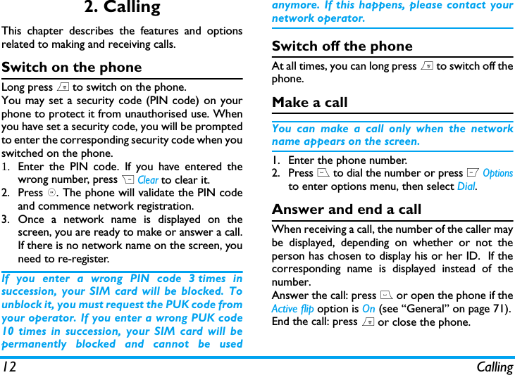 12 Calling2. CallingThis chapter describes the features and optionsrelated to making and receiving calls.Switch on the phoneLong press ) to switch on the phone.You may set a security code (PIN code) on yourphone to protect it from unauthorised use. Whenyou have set a security code, you will be promptedto enter the corresponding security code when youswitched on the phone. 1. Enter the PIN code. If you have entered thewrong number, press R Clear to clear it.2. Press ,. The phone will validate the PIN codeand commence network registration. 3. Once a network name is displayed on thescreen, you are ready to make or answer a call.If there is no network name on the screen, youneed to re-register. If you enter a wrong PIN code 3 times insuccession, your SIM card will be blocked. Tounblock it, you must request the PUK code fromyour operator. If you enter a wrong PUK code10 times in succession, your SIM card will bepermanently blocked and cannot be usedanymore. If this happens, please contact yournetwork operator.Switch off the phoneAt all times, you can long press ) to switch off thephone.Make a callYou can make a call only when the networkname appears on the screen. 1. Enter the phone number.2. Press ( to dial the number or press L Optionsto enter options menu, then select Dial.Answer and end a callWhen receiving a call, the number of the caller maybe displayed, depending on whether or not theperson has chosen to display his or her ID.  If thecorresponding name is displayed instead of thenumber.Answer the call: press ( or open the phone if theActive flip option is On (see &ldquo;General&rdquo; on page 71).End the call: press ) or close the phone.