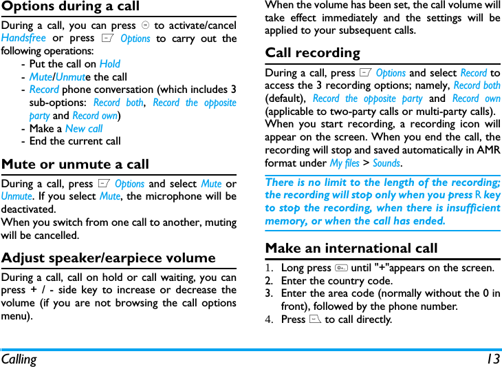 Calling 13Options during a callDuring a call, you can press , to activate/cancelHandsfree or press L Options to carry out thefollowing operations:-Put the call on Hold-Mute/Unmute the call-Record phone conversation (which includes 3sub-options: Record both, Record the oppositeparty and Record own)- Make a New call- End the current callMute or unmute a callDuring a call, press L Options and select Mute orUnmute. If you select Mute, the microphone will bedeactivated.When you switch from one call to another, mutingwill be cancelled. Adjust speaker/earpiece volumeDuring a call, call on hold or call waiting, you canpress + / - side key to increase or decrease thevolume (if you are not browsing the call optionsmenu).When the volume has been set, the call volume willtake effect immediately and the settings will beapplied to your subsequent calls. Call recordingDuring a call, press L Options and select Record toaccess the 3 recording options; namely, Record both(default), Record the opposite party and Record own(applicable to two-party calls or multi-party calls).When you start recording, a recording icon willappear on the screen. When you end the call, therecording will stop and saved automatically in AMRformat under My files > Sounds.There is no limit to the length of the recording;the recording will stop only when you press R keyto stop the recording, when there is insufficientmemory, or when the call has ended. Make an international call1. Long press 0 until "+"appears on the screen.2. Enter the country code.3. Enter the area code (normally without the 0 infront), followed by the phone number. 4. Press ( to call directly.