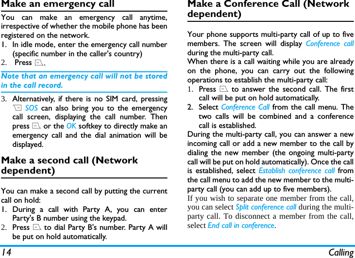14 CallingMake an emergency callYou can make an emergency call anytime,irrespective of whether the mobile phone has beenregistered on the network. 1. In idle mode, enter the emergency call number(specific number in the caller's country)2.  Press (.Note that an emergency call will not be storedin the call record. 3. Alternatively, if there is no SIM card, pressingR SOS can also bring you to the emergencycall screen, displaying the call number. Thenpress ( or the OK softkey to directly make anemergency call and the dial animation will bedisplayed.Make a second call (Network dependent)You can make a second call by putting the currentcall on hold: 1. During a call with Party A, you can enterParty's B number using the keypad. 2. Press ( to dial Party B's number. Party A willbe put on hold automatically. Make a Conference Call (Network dependent)Your phone supports multi-party call of up to fivemembers. The screen will display Conference callduring the multi-party call.When there is a call waiting while you are alreadyon the phone, you can carry out the followingoperations to establish the multi-party call:1. Press ( to answer the second call. The firstcall will be put on hold automatically. 2. Select Conference Call from the call menu. Thetwo calls will be combined and a conferencecall is established. During the multi-party call, you can answer a newincoming call or add a new member to the call bydialing the new member (the ongoing multi-partycall will be put on hold automatically). Once the callis established, select Establish conference call fromthe call menu to add the new member to the multi-party call (you can add up to five members).If you wish to separate one member from the call,you can select Split conference call during the multi-party call. To disconnect a member from the call,select End call in conference.