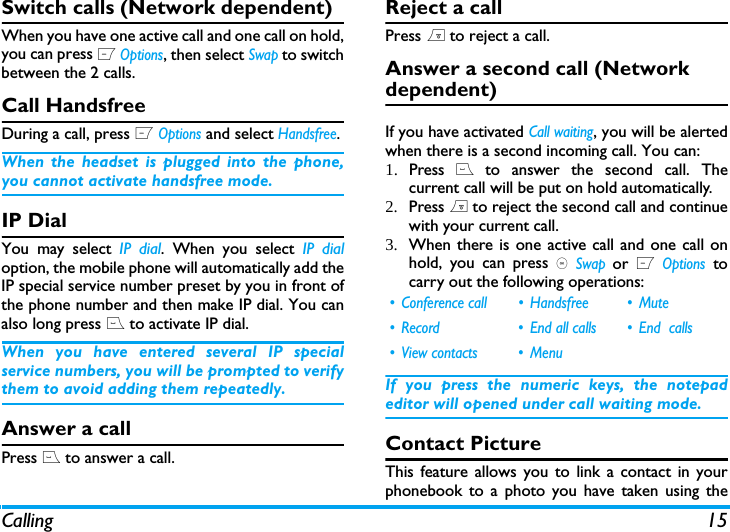 Calling 15Switch calls (Network dependent)When you have one active call and one call on hold,you can press L Options, then select Swap to switchbetween the 2 calls. Call HandsfreeDuring a call, press L Options and select Handsfree.When the headset is plugged into the phone,you cannot activate handsfree mode.IP Dial You may select IP dial. When you select IP dialoption, the mobile phone will automatically add theIP special service number preset by you in front ofthe phone number and then make IP dial. You canalso long press ( to activate IP dial.When you have entered several IP specialservice numbers, you will be prompted to verifythem to avoid adding them repeatedly.Answer a callPress ( to answer a call.Reject a callPress ) to reject a call.Answer a second call (Network dependent) If you have activated Call waiting, you will be alertedwhen there is a second incoming call. You can: 1. Press ( to answer the second call. Thecurrent call will be put on hold automatically.2. Press ) to reject the second call and continuewith your current call.3. When there is one active call and one call onhold, you can press , Swap or L Options tocarry out the following operations:If you press the numeric keys, the notepadeditor will opened under call waiting mode. Contact PictureThis feature allows you to link a contact in yourphonebook to a photo you have taken using the&bull; Conference call &bull; Handsfree &bull; Mute&bull; Record &bull; End all calls &bull; End  calls&bull; View contacts &bull; Menu