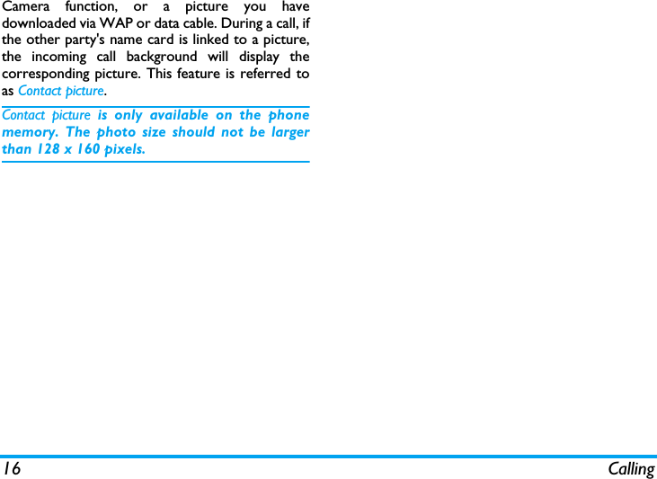 16 CallingCamera function, or a picture you havedownloaded via WAP or data cable. During a call, ifthe other party's name card is linked to a picture,the incoming call background will display thecorresponding picture. This feature is referred toas Contact picture.Contact picture is only available on the phonememory. The photo size should not be largerthan 128 x 160 pixels.