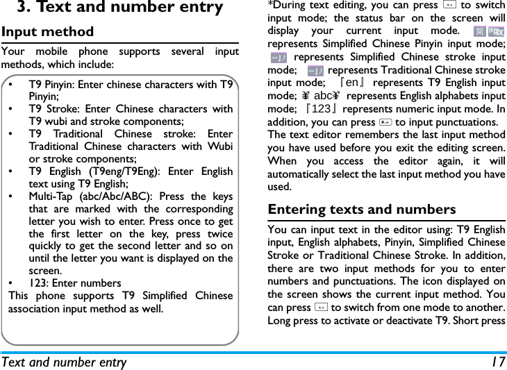 Text and number entry 173. Text and number entryInput methodYour mobile phone supports several inputmethods, which include:*During text editing, you can press * to switchinput mode; the status bar on the screen willdisplay your current input mode. represents Simplified Chinese Pinyin input mode; represents Simplified Chinese stroke inputmode;     represents Traditional Chinese strokeinput mode;  『en』represents T9 English inputmode; &upsih;&equiv; abc&upsih;&asymp; represents English alphabets inputmode; 『123』represents numeric input mode. Inaddition, you can press # to input punctuations.The text editor remembers the last input methodyou have used before you exit the editing screen.When you access the editor again, it willautomatically select the last input method you haveused. Entering texts and numbersYou can input text in the editor using: T9 Englishinput, English alphabets, Pinyin, Simplified ChineseStroke or Traditional Chinese Stroke. In addition,there are two input methods for you to enternumbers and punctuations. The icon displayed onthe screen shows the current input method. Youcan press * to switch from one mode to another.Long press to activate or deactivate T9. Short press&bull;  T9 Pinyin: Enter chinese characters with T9Pinyin;&bull;  T9 Stroke: Enter Chinese characters withT9 wubi and stroke components; &bull;  T9 Traditional Chinese stroke: EnterTraditional Chinese characters with Wubior stroke components;&bull;  T9 English (T9eng/T9Eng): Enter Englishtext using T9 English;&bull;  Multi-Tap (abc/Abc/ABC): Press the keysthat are marked with the correspondingletter you wish to enter. Press once to getthe first letter on the key, press twicequickly to get the second letter and so onuntil the letter you want is displayed on thescreen.&bull;  123: Enter numbersThis phone supports T9 Simplified Chineseassociation input method as well.