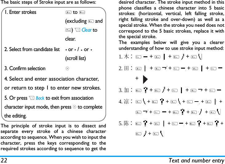 22 Text and number entryThe basic steps of Stroke input are as follows:The principle of stroke input is to dissect andseparate every stroke of a chinese characteraccording to sequence. When you wish to input thecharacter, press the keys corresponding to therequired strokes according to sequence to get thedesired character. The stroke input method in thisphone classifies a chinese character into 5 basicstrokes: (horizontal, vertical, left falling stroke,right falling stroke and over-down) as well as aspecial stroke. When the stroke you need does notcorrespond to the 5 basic strokes, replace it withthe special stroke. The examples below will give you a clearerunderstanding of how to use stroke input method:1.木∶1  + 2  + 3  + 4  2.田∶2  + 5  + 1  + 2  + 1  +   3.加∶6  + 3  + 1  + 5  + 1 4.凉∶4  + 6  + 4  + 1  + 2  + 5  + 1  + 6  + 3   + 4 5. 陈∶6  + 2  + 1  + 6  + 6  + 3  + 4  1. Enter strokes2 to 9 (excluding 3 and 7) R Clear to clear.2. Select from candidate list< or > / + or -(scroll list)3. Confirm selection,4. Select and enter association character, or return to step 1 to enter new strokes.5. Or press R Back to exit from association character input mode, then press , to complete the editing.