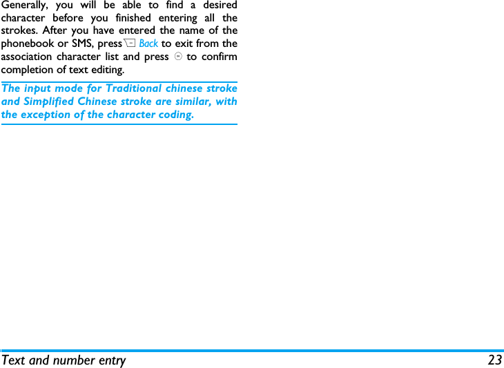 Text and number entry 23Generally, you will be able to find a desiredcharacter before you finished entering all thestrokes. After you have entered the name of thephonebook or SMS, pressR Back to exit from theassociation character list and press , to confirmcompletion of text editing. The input mode for Traditional chinese strokeand Simplified Chinese stroke are similar, withthe exception of the character coding. 