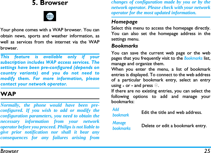 Browser 255. BrowserYour phone comes with a WAP browser. You canobtain news, sports and weather information, aswell as services from the internet via the WAPbrowser. This feature is available only if yoursubscription includes WAP access services. Thesettings have been pre-configured (depends oncountry variants) and you do not need tomodify them. For more information, pleasecontact your network operator. WAP Normally, the phone would have been pre-configured. If you wish to add or modify theconfiguration parameters, you need to obtain thenecessary information from your networkoperator before you proceed. Philips is not liable togive prior notification nor shall it bear anyconsequences for any failures arising fromchanges of configuration made by you or by thenetwork operator. Please check with your networkoperator for the most updated information.HomepageSelect this menu to access the homepage directly.You can also set the homepage address in thesettings menu. BookmarksYou can save the current web page or the webpages that you frequently visit to the Bookmarks list,manage and organize them. When you enter the menu, a list of bookmarkentries is displayed. To connect to the web addressof a particular bookmark entry, select an entryusing + or - and press ,.If there are no existing entries, you can select thefollowing options to add and manage yourbookmarks:Add bookmarkEdit the title and web address. Manage bookmarksDelete or edit a bookmark entry. 