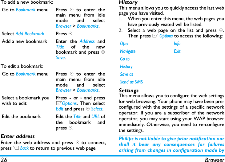 26 BrowserTo add a new bookmark:To edit a bookmark:Enter addressEnter the web address and press , to connect,press R Back to return to previous web page.HistoryThis menu allows you to quickly access the last webpage you have visited. 1. When you enter this menu, the web pages youhave previously visited will be listed.2. Select a web page on the list and press ,.Then press L Options to access the following:SettingsThis menu allows you to configure the web settingsfor web browsing. Your phone may have been pre-configured with the settings of a specific networkoperator. If you are a subscriber of the networkoperator, you may start using your WAP browserimmediately. Otherwise, you need to re-configurethe settings. Philips is not liable to give prior notification norshall it bear any consequences for failuresarising from changes in configuration made byGo to Bookmark menu Press , to enter themain menu from idlemode and selectBrowser > Bookmarks.Select Add Bookmark Press ,.Add a new bookmark  Enter  the  Address andTitle of the newbookmark and press ,Save.Go to Bookmark menu Press , to enter themain menu from idlemode and selectBrowser > Bookmarks.Select a bookmark youwish to editPress + or - and pressLOptions. Then selectEdit and press , Select.Edit the bookmark  Edit the Title and URL ofthe bookmark andpress ,.Open InfoNavigate ExitGo toHistorySave asSend as SMS