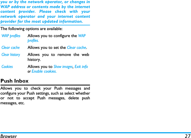 Browser 27you or by the network operator, or changes inWAP address or contents made by the internetcontent provider. Please check with yournetwork operator and your internet contentprovider for the most updated information.The following options are available:Push InboxAllows you to check your Push messages andconfigure your Push settings, such as select whetheror not to accept Push messages, delete pushmessages, etc. WAP profilesAllows you to configure the WAP profiles.Clear cacheAllows you to set the Clear cache. Clear historyAllows you to remove the webhistory.CookiesAllows you to Show images, Exit info or Enable cookies. 