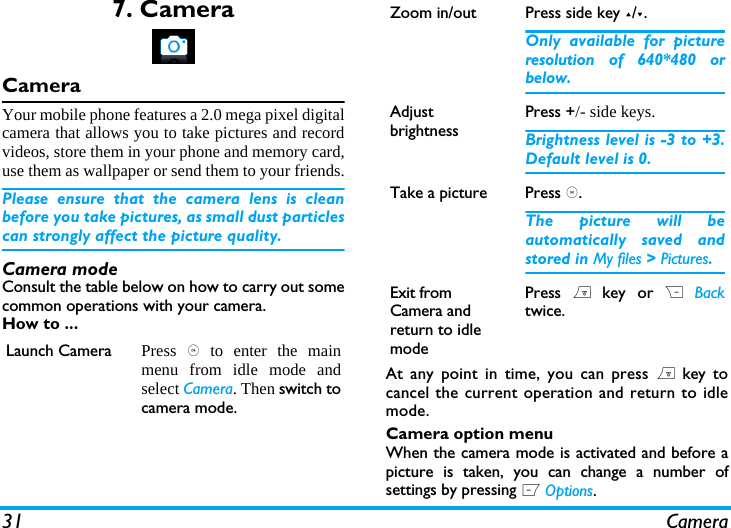31 Camera7. CameraCameraYour mobile phone features a 2.0 mega pixel digitalcamera that allows you to take pictures and recordvideos, store them in your phone and memory card,use them as wallpaper or send them to your friends.Please ensure that the camera lens is cleanbefore you take pictures, as small dust particlescan strongly affect the picture quality.Camera modeConsult the table below on how to carry out somecommon operations with your camera.How to ...At any point in time, you can press ) key tocancel the current operation and return to idlemode.Camera option menuWhen the camera mode is activated and before apicture is taken, you can change a number ofsettings by pressing L Options.Launch Camera Press , to enter the mainmenu from idle mode andselect Camera. Then switch tocamera mode.Zoom in/out  Press side key +/-.Only available for pictureresolution of 640*480 orbelow.Adjust brightnessPress +/- side keys.Brightness level is -3 to +3.Default level is 0. Take a picture Press ,.The picture will beautomatically saved andstored in My files > Pictures. Exit from Camera and return to idle modePress ) key or R Backtwice.
