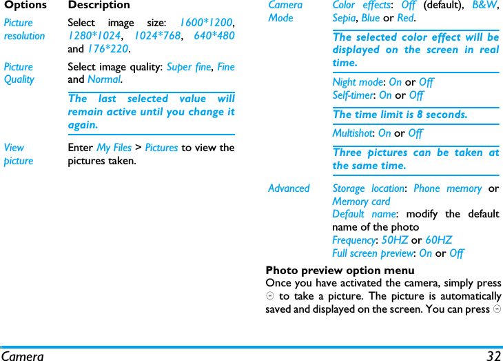 Camera 32Photo preview option menuOnce you have activated the camera, simply press, to take a picture. The picture is automaticallysaved and displayed on the screen. You can press ,Options DescriptionPictureresolutionSelect image size: 1600*1200,1280*1024, 1024*768, 640*480and 176*220.Picture QualitySelect image quality: Super fine, Fineand Normal.The last selected value willremain active until you change itagain.ViewpictureEnter My Files > Pictures to view thepictures taken.Camera ModeColor effects:  Off  (default),  B&amp;W,Sepia, Blue or Red. The selected color effect will bedisplayed on the screen in realtime. Night mode: On or OffSelf-timer: On or OffThe time limit is 8 seconds. Multishot: On or OffThree pictures can be taken atthe same time.Advanced Storage location:  Phone memory orMemory cardDefault name: modify the defaultname of the photo Frequency: 50HZ or 60HZFull screen preview: On or Off