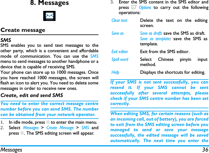 Messages 368. MessagesCreate messageSMSSMS enables you to send text messages to theother party, which is a convenient and affordablemode of communication. You can use the SMSmenu to send messages to another handphone or adevice that is capable of receiving SMS. Your phone can store up to 1000 messages. Onceyou have reached 1000 messages, the screen willflash an icon to alert you. You need to delete somemessages in order to receive new ones. Create, edit and send SMSYou need to enter the correct message centrenumber before you can send SMS. The numbercan be obtained from your network operator. 1. In idle mode, press , to enter the main menu. 2. Select Messages > Create Message > SMS andpress ,. The SMS editing screen will appear. 3. Enter the SMS content in the SMS editor andpress L Options to carry out the followingoperations: If your SMS is not sent successfully, you canresend it. If your SMS cannot be sentsuccessfully after several attempts, pleasecheck if your SMS centre number has been setcorrectly. When editing SMS, for certain reasons (such asan incoming call, out of battery), you are forcedto exit from the SMS editing screen before youmanaged to send or save your messagesuccessfully, the edited message will be savedautomatically. The next time you enter theClear textDelete the text on the editingscreen. Save as  Save as draft: save the SMS as draft.Save as template: save the SMS astemplate.Exit editorExit from the SMS editor.Spell wordSelect Chinese pinyin inputmethod.HelpDisplays the shortcuts for editing.