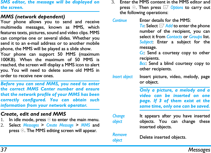 37 MessagesSMS editor, the message will be displayed onthe screen. MMS (network dependent)Your phone allows you to send and receivemultimedia messages, known as MMS, whichfeatures texts, pictures, sound and video clips. MMScan comprise one or several slides. Whether yousend it to an e-mail address or to another mobilephone, the MMS will be played as a slide show. Your phone can support 50 MMS (maximum100KB). When the maximum of 50 MMS isreached, the screen will display a MMS icon to alertyou. You will need to delete some old MMS inorder to receive new ones.Before you can send MMS, you need to enterthe correct MMS Center number and ensurethat the network profile of your MMS has beencorrectly configured. You can obtain suchinformation from your network operator. Create, edit and send MMS1. In idle mode, press , to enter the main menu.2. Select Messages > Create Message > MMS andpress ,. The MMS editing screen will appear. 3. Enter the MMS content in the MMS editor andpress ,. Then press L Options to carry outthe following operations: ContinueEnter details for the MMS:To: Select L Add to enter the phonenumber of the recipient, you canselect it from Contacts or Groups list.Subject: Enter a subject for themessage.Cc: Send a courtesy copy to otherrecipients.Bcc: Send a blind courtesy copy toother recipients.Insert objectInsert picture, video, melody, pageor object. Only a picture, a melody and avideo can be inserted on onepage. If 3 of them exist at thesame time, only one can be saved.Change objectIt appears after you have insertedobjects. You can change theseinserted objects. Remove objectDelete inserted objects.