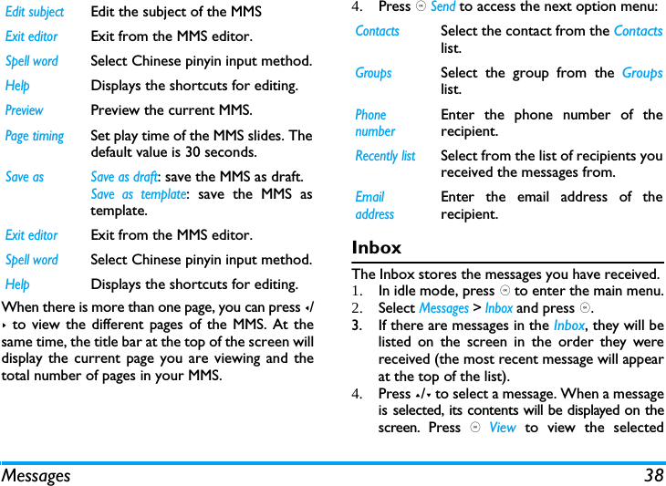 Messages 38When there is more than one page, you can press </> to view the different pages of the MMS. At thesame time, the title bar at the top of the screen willdisplay the current page you are viewing and thetotal number of pages in your MMS. 4. Press , Send to access the next option menu:InboxThe Inbox stores the messages you have received. 1. In idle mode, press , to enter the main menu.2. Select Messages > Inbox and press ,.3. If there are messages in the Inbox, they will belisted on the screen in the order they werereceived (the most recent message will appearat the top of the list).4. Press +/- to select a message. When a messageis selected, its contents will be displayed on thescreen. Press , View  to view the selectedEdit subjectEdit the subject of the MMSExit editorExit from the MMS editor.Spell wordSelect Chinese pinyin input method.HelpDisplays the shortcuts for editing.PreviewPreview the current MMS.Page timingSet play time of the MMS slides. Thedefault value is 30 seconds.Save as  Save as draft: save the MMS as draft.Save as template: save the MMS astemplate.Exit editorExit from the MMS editor.Spell wordSelect Chinese pinyin input method.HelpDisplays the shortcuts for editing.ContactsSelect the contact from the Contactslist.GroupsSelect the group from the Groupslist.Phone numberEnter the phone number of therecipient.Recently listSelect from the list of recipients youreceived the messages from.Email addressEnter the email address of therecipient.