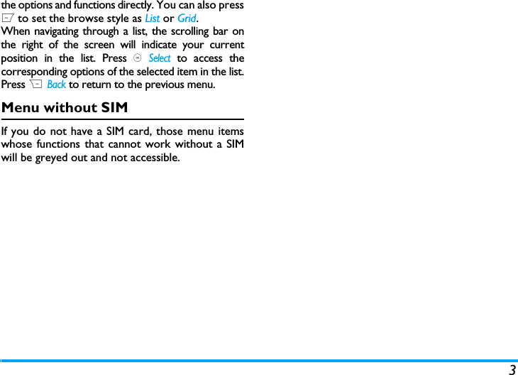 3the options and functions directly. You can also pressL to set the browse style as List or Grid.When navigating through a list, the scrolling bar onthe right of the screen will indicate your currentposition in the list. Press , Select to access thecorresponding options of the selected item in the list.Press R  Back to return to the previous menu. Menu without SIMIf you do not have a SIM card, those menu itemswhose functions that cannot work without a SIMwill be greyed out and not accessible.  