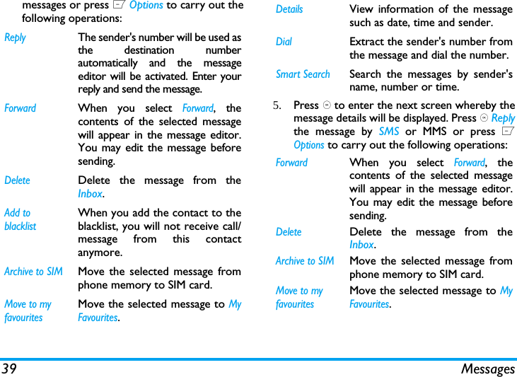 39 Messagesmessages or press L Options to carry out thefollowing operations:5. Press , to enter the next screen whereby themessage details will be displayed. Press , Replythe message by SMS or MMS or press LOptions to carry out the following operations:ReplyThe sender's number will be used asthe destination numberautomatically and the messageeditor will be activated. Enter yourreply and send the message.ForwardWhen you select Forward, thecontents of the selected messagewill appear in the message editor.You may edit the message beforesending. DeleteDelete the message from theInbox.Add to blacklistWhen you add the contact to theblacklist, you will not receive call/message from this contactanymore.Archive to SIMMove the selected message fromphone memory to SIM card.Move to my favouritesMove the selected message to MyFavourites.DetailsView information of the messagesuch as date, time and sender.DialExtract the sender's number fromthe message and dial the number.Smart SearchSearch the messages by sender'sname, number or time.ForwardWhen you select Forward, thecontents of the selected messagewill appear in the message editor.You may edit the message beforesending. DeleteDelete the message from theInbox.Archive to SIMMove the selected message fromphone memory to SIM card.Move to my favouritesMove the selected message to MyFavourites.