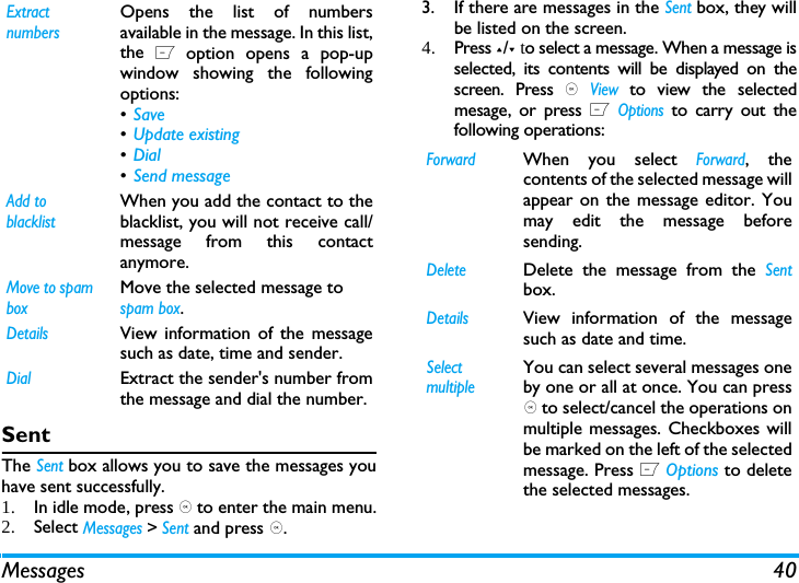 Messages 40SentThe Sent box allows you to save the messages youhave sent successfully. 1. In idle mode, press , to enter the main menu.2. Select Messages > Sent and press ,.3. If there are messages in the Sent box, they willbe listed on the screen. 4. Press +/- to select a message. When a message isselected, its contents will be displayed on thescreen. Press , View to view the selectedmesage, or press L Options to carry out thefollowing operations:Extract numbersOpens the list of numbersavailable in the message. In this list,the L option opens a pop-upwindow showing the followingoptions:&bull;Save &bull;Update existing &bull;Dial &bull;Send message Add to blacklistWhen you add the contact to theblacklist, you will not receive call/message from this contactanymore.Move to spam boxMove the selected message to spam box.DetailsView information of the messagesuch as date, time and sender.DialExtract the sender's number fromthe message and dial the number.ForwardWhen you select Forward, thecontents of the selected message willappear on the message editor. Youmay edit the message beforesending. DeleteDelete the message from the Sentbox.DetailsView information of the messagesuch as date and time.Select multipleYou can select several messages oneby one or all at once. You can press, to select/cancel the operations onmultiple messages. Checkboxes willbe marked on the left of the selectedmessage. Press L Options to deletethe selected messages.